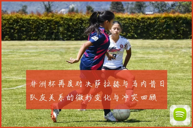 非洲杯再度对决萨拉赫与马内昔日队友关系的微妙变化与冲突回顾