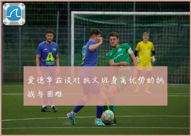 爱德华兹谈对抗文班身高优势的挑战与困难