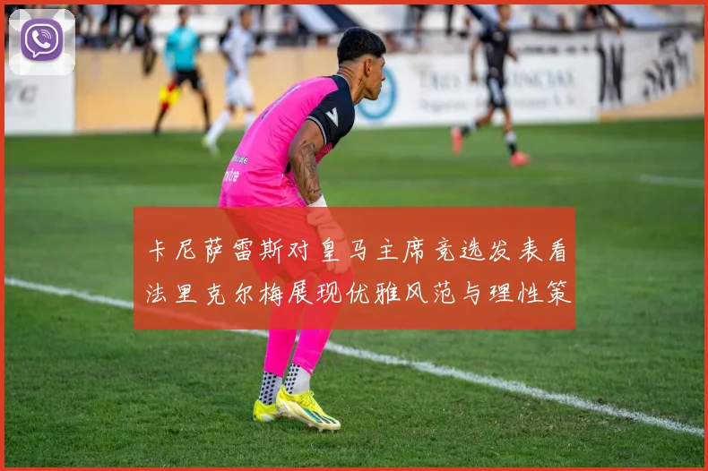 卡尼萨雷斯对皇马主席竞选发表看法里克尔梅展现优雅风范与理性策略