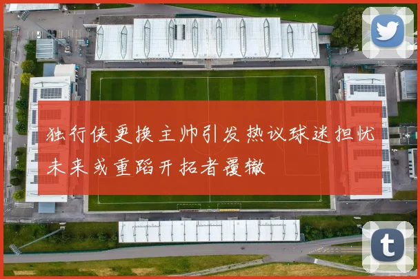 独行侠更换主帅引发热议球迷担忧未来或重蹈开拓者覆辙