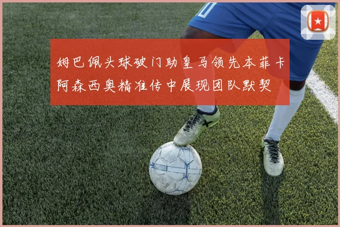 姆巴佩头球破门助皇马领先本菲卡阿森西奥精准传中展现团队默契
