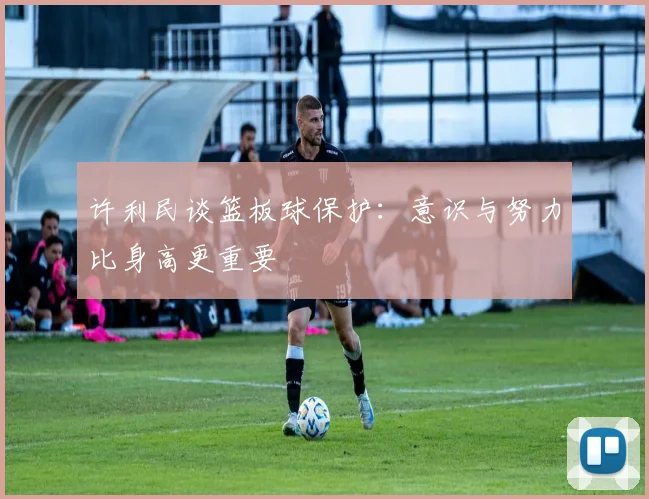 许利民谈篮板球保护：意识与努力比身高更重要