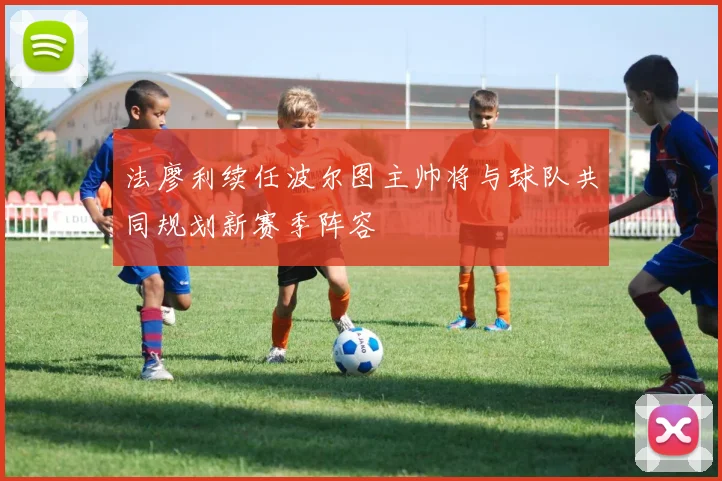 法廖利续任波尔图主帅将与球队共同规划新赛季阵容