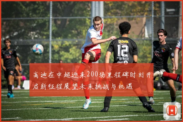 高迪在中超迎来200场里程碑时刻开启新征程展望未来挑战与机遇