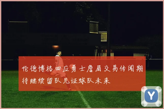 伦德博格回应勇士詹眉交易传闻期待继续留队见证球队未来