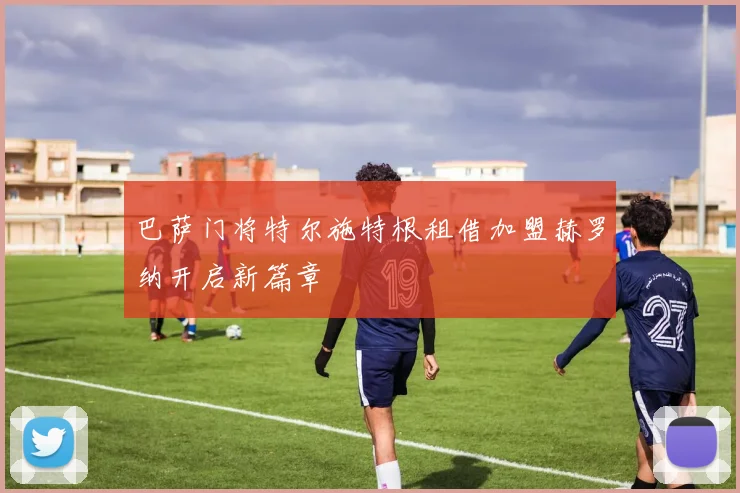 巴萨门将特尔施特根租借加盟赫罗纳开启新篇章