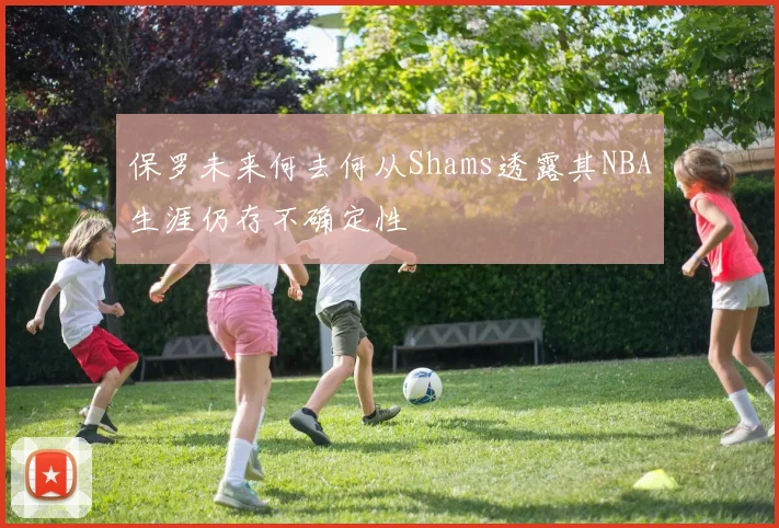 保罗未来何去何从Shams透露其NBA生涯仍存不确定性