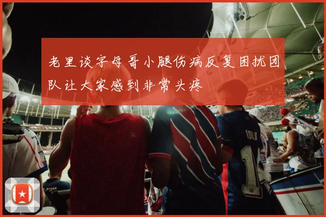 老里谈字母哥小腿伤病反复困扰团队让大家感到非常头疼