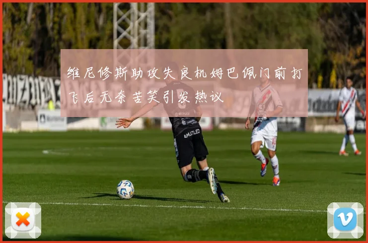 维尼修斯助攻失良机姆巴佩门前打飞后无奈苦笑引发热议
