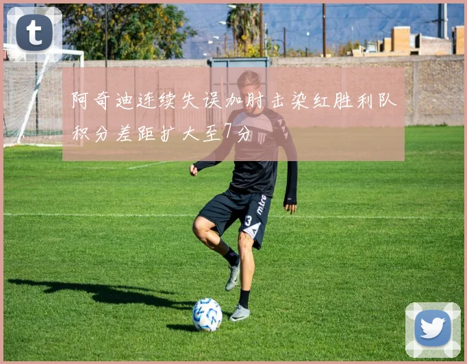 阿奇迪连续失误加肘击染红胜利队积分差距扩大至7分