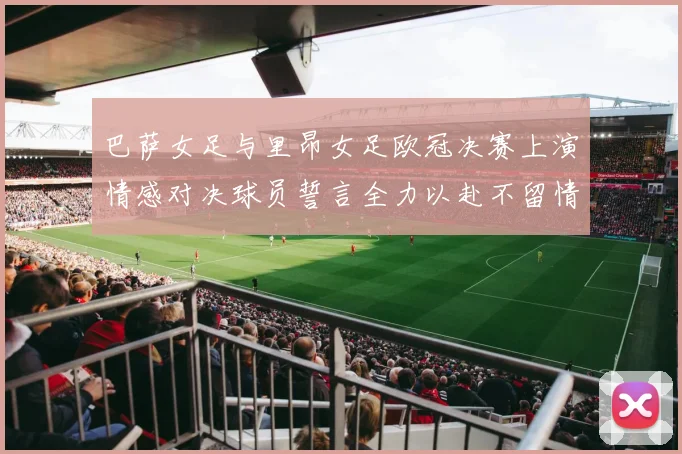 巴萨女足与里昂女足欧冠决赛上演情感对决球员誓言全力以赴不留情面