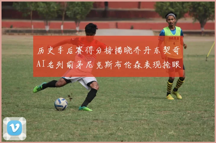 历史季后赛得分榜揭晓乔丹东契奇AI名列前茅尼克斯布伦森表现抢眼