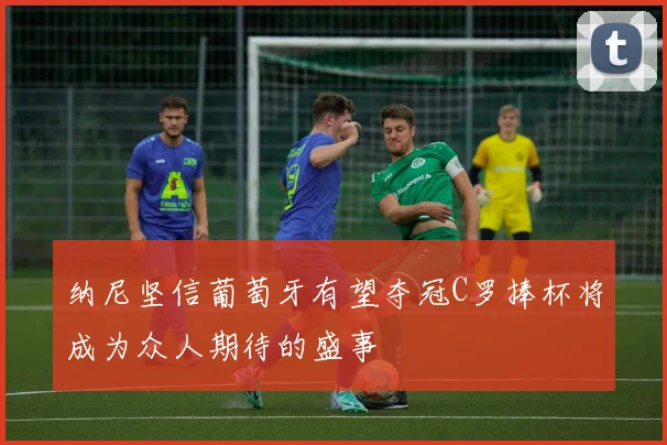 纳尼坚信葡萄牙有望夺冠C罗捧杯将成为众人期待的盛事